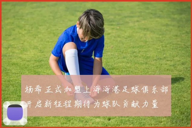 杨希正式加盟上海海港足球俱乐部开启新征程期待为球队贡献力量