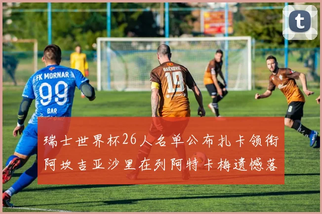 瑞士世界杯26人名单公布扎卡领衔阿坎吉亚沙里在列阿特卡梅遗憾落选