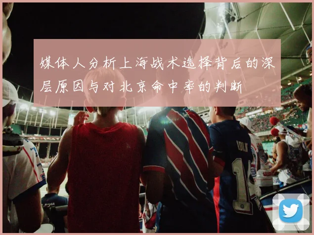 媒体人分析上海战术选择背后的深层原因与对北京命中率的判断