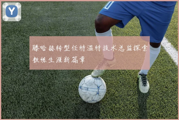 滕哈赫转型任特温特技术总监探索教练生涯新篇章