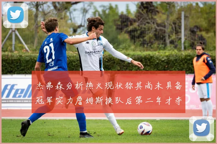 杰弗森分析热火现状称其尚未具备冠军实力詹姆斯换队后第二年才夺冠