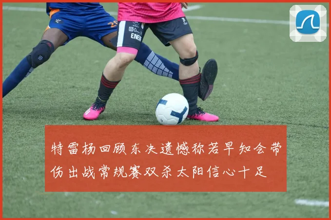 特雷杨回顾东决遗憾称若早知会带伤出战常规赛双杀太阳信心十足