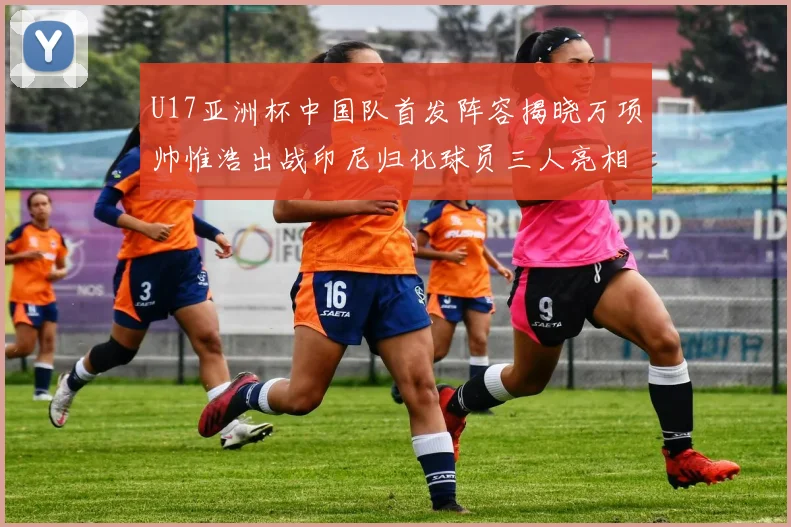 U17亚洲杯中国队首发阵容揭晓万项帅惟浩出战印尼归化球员三人亮相