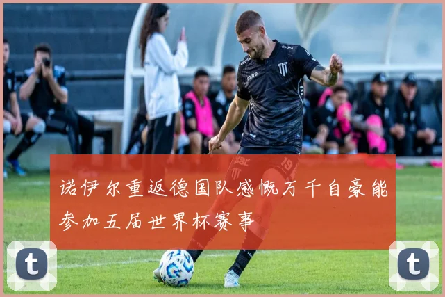 诺伊尔重返德国队感慨万千自豪能参加五届世界杯赛事