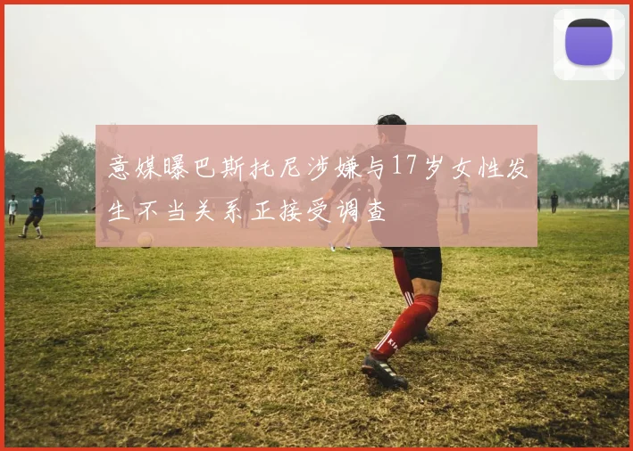 意媒曝巴斯托尼涉嫌与17岁女性发生不当关系正接受调查