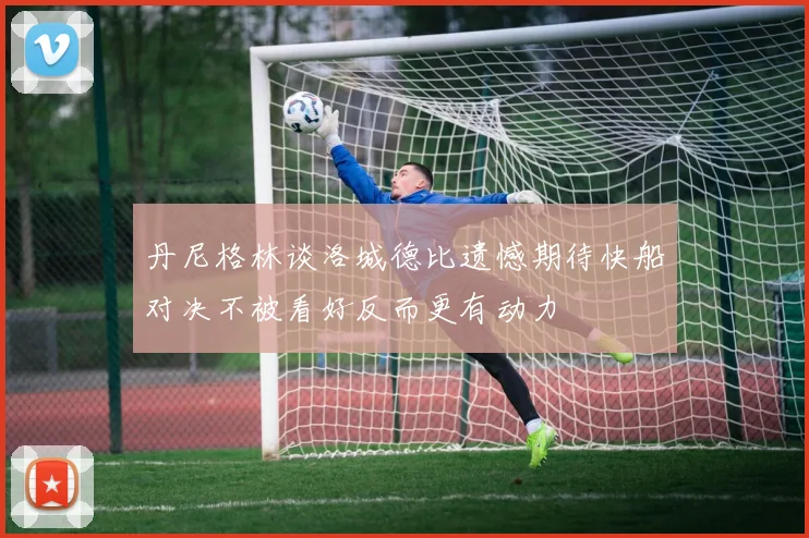 丹尼格林谈洛城德比遗憾期待快船对决不被看好反而更有动力