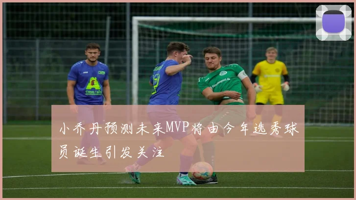 小乔丹预测未来MVP将由今年选秀球员诞生引发关注