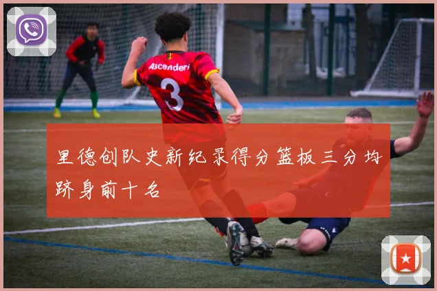里德创队史新纪录得分篮板三分均跻身前十名