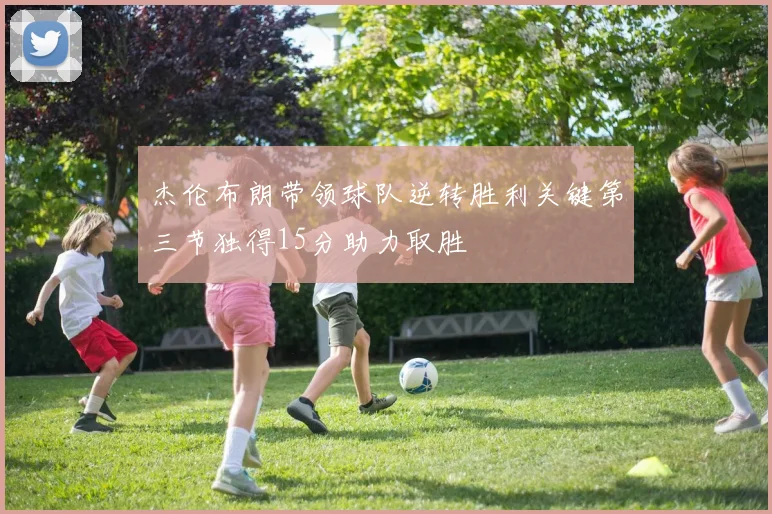 杰伦布朗带领球队逆转胜利关键第三节独得15分助力取胜