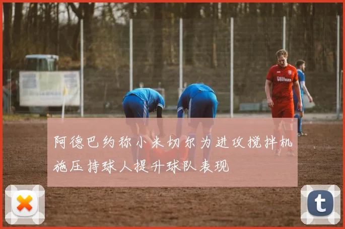 阿德巴约称小米切尔为进攻搅拌机施压持球人提升球队表现