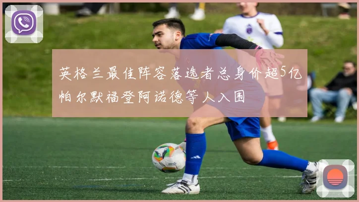 英格兰最佳阵容落选者总身价超5亿帕尔默福登阿诺德等人入围