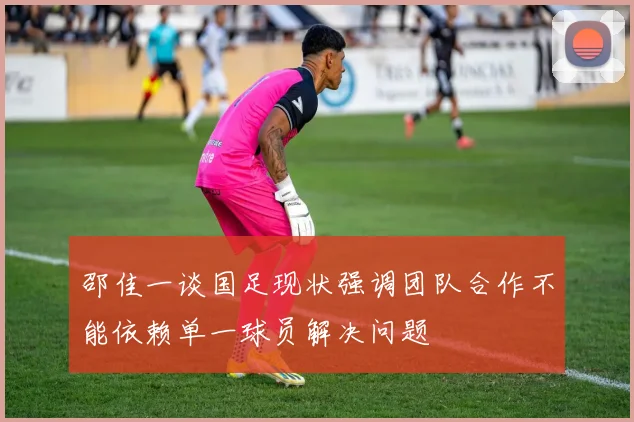 邵佳一谈国足现状强调团队合作不能依赖单一球员解决问题