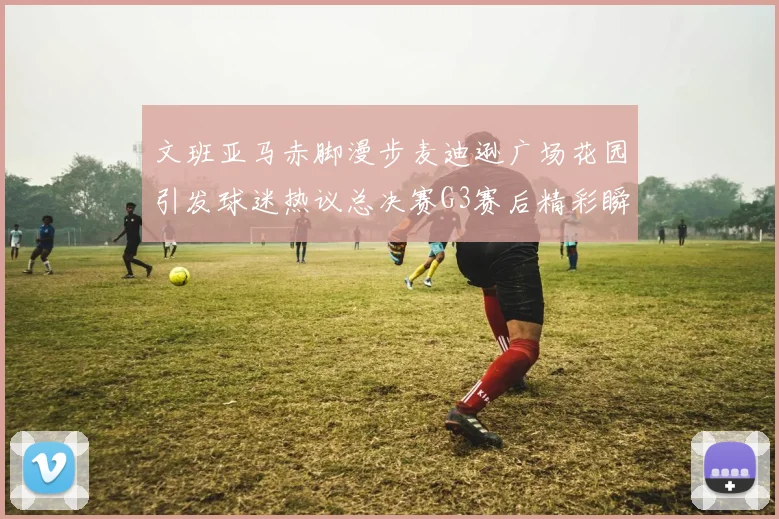 文班亚马赤脚漫步麦迪逊广场花园引发球迷热议总决赛G3赛后精彩瞬间
