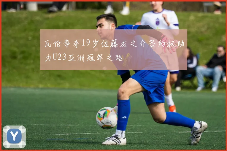 瓦伦争夺19岁佐藤龙之介签约权助力U23亚洲冠军之路